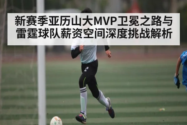 新赛季亚历山大MVP卫冕之路与雷霆球队薪资空间深度挑战解析